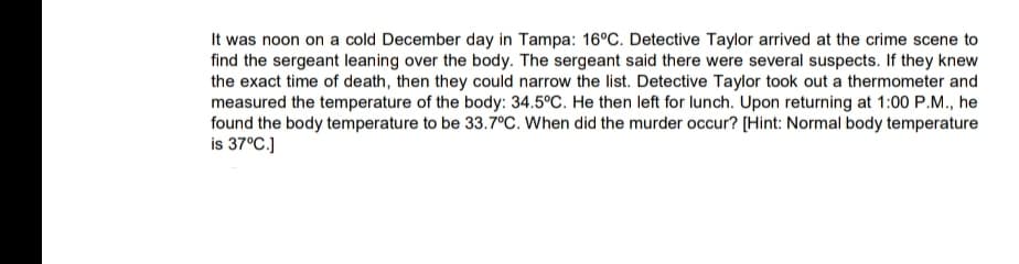 It was noon on a cold December day in Tampa: 16°C. Detective Taylor arrived at the crime scene to
find the sergeant leaning over the body. The sergeant said there were several suspects. If they knew
the exact time of death, then they could narrow the list. Detective Taylor took out a thermometer and
measured the temperature of the body: 34.5°C. He then left for lunch. Upon returning at 1:00 P.M., he
found the body temperature to be 33.7°C. When did the murder occur? [Hint: Normal body temperature
is 37°C.)
