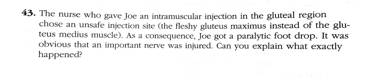 43. The nurse who gave Joe an intramuscular injection in the gluteal region
chose an unsafe injection site (the fleshy gluteus maximus instead of the glu-
teus medius muscle). As a consequence, Joe got a paralytic foot drop. It was
obvious that an important nerve was injured. Can you explain what exactly
happened?
