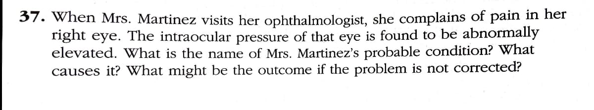 37. When Mrs. Martinez visits her ophthalmologist, she complains of pain in her
right eye. The intraocular pressure of that eye is found to be abnormally
elevated. What is the name of Mrs. Martinez's probable condition? What
causes it? What might be the outcome if the problem is not corrected?

