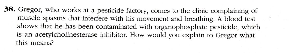 38. Gregor, who works at a pesticide factory, comes to the clinic complaining of
muscle spasms that interfere with his movement and breathing. A blood test
shows that he has been contaminated with organophosphate pesticide, which
is an acetylcholinesterase inhibitor. How would you explain to Gregor what
this means?
