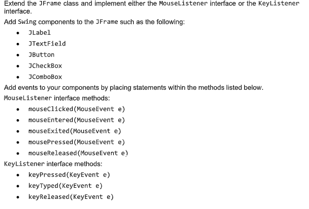 Extend the JFrame class and implement either the MouseListener interface or the KeyListener
interface.
Add Swing components to the JFrame such as the following:
• JLabel
JTextField
JButton
JCheckBox
JComboBox
Add events to your components by placing statements within the methods listed below.
Mouselistener interface methods:
mouseclicked (MouseEvent e)
mouseEntered (MouseEvent e)
mouseExited (MouseEvent e)
mousePressed (MouseEvent e)
mouseReleased (MouseEvent e)
KeyListener interface methods:
• keyPressed (KeyEvent e)
keyTyped (KeyEvent e)
keyReleased (KeyEvent e)
