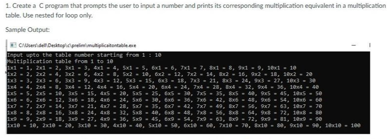 1. Create a C program that prompts the user to input a number and prints its corresponding multiplication equivalent in a multiplication
table. Use nested for loop only.
Sample Output:
I CAUsers\del Desktop\c\prelim\multiplicaitontable.exe
Input upto the table number starting from 1 : 10
Multiplication table from 1 to 10
1x1 - 1, 2x1 = 2, 3x1 = 3, 4x1 - 4, 5x1 = 5, 6x1 = 6, 7x1 - 7, 8x1 = 8, 9x1 = 9, 10x1 = 10
1x2 = 2, 2x2 = 4, 3x2 = 6, 4x2 = 8, 5x2 = 10, 6x2 = 12, 7x2 = 14, 8x2 = 16, 9x2 = 18, 10x2 = 20
1x3 = 3, 2x3 = 6, 3x3 = 9, 4x3 = 12, 5x3 = 15, 6x3 = 18, 7x3 = 21, 8x3 = 24, 9x3 = 27, 10x3 = 30
1x4 = 4, 2x4 = 8, 3x4 = 12, 4x4 = 16, 5x4 = 20, 6x4 = 24, 7x4 = 28, 8x4 = 32, 9x4 = 36, 10x4 = 40
1x5 = 5, 2x5 = 10, 3x5 = 15, 4x5 = 20, 5x5 = 25, 6x5 = 3e, 7x5 = 35, 8x5 = 40, 9x5 = 45, 1ex5 = 50
1x6 = 6, 2x6 = 12, 3x6 = 18, 4x6 = 24, 5x6 = 30, 6x6 = 36, 7x6 = 42, 8x6 = 48, 9x6 = 54, 1ex6 = 60
1x7 = 7, 2x7 = 14, 3x7 = 21, 4x7 = 28, 5x7 = 35, 6x7 = 42, 7x7 = 49, 8x7 = 56, 9x7 = 63, 10x7 = 70
1x8 = 8, 2x8 = 16, 3x8 = 24, 4x8 = 32, 5x8 = 40, 6x8 = 48, 7x8 = 56, 8x8 =
1x9 = 9, 2x9 - 18, 3x9 - 27, 4x9 - 36, 5x9 = 45, 6x9 = 54, 7x9 - 63, 8x9 -
1x10 - 10, 2x10 - 20, 3x10 - 30, 4x10 - 4e, 5x10 - 5e, 6x10 - 60, 7x10 - 70, 8x10 - 80, 9x10 - 90, 10x1e - 100
64, 9x8 = 72, 10x8 = 80
72, 9x9 -
81, 10x9 = 90
