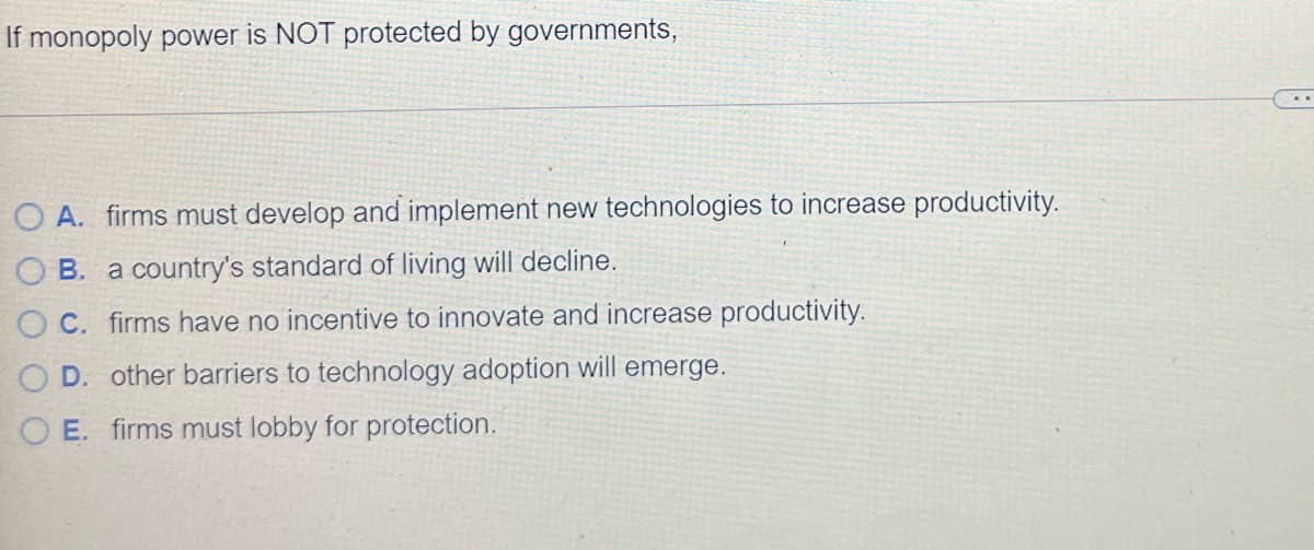 If monopoly power is NOT protected by governments,
O A. firms must develop and implement new technologies to increase productivity.
B. a country's standard of living will decline.
C. firms have no incentive to innovate and increase productivity.
D. other barriers to technology adoption will emerge.
O E. firms must lobby for protection.
