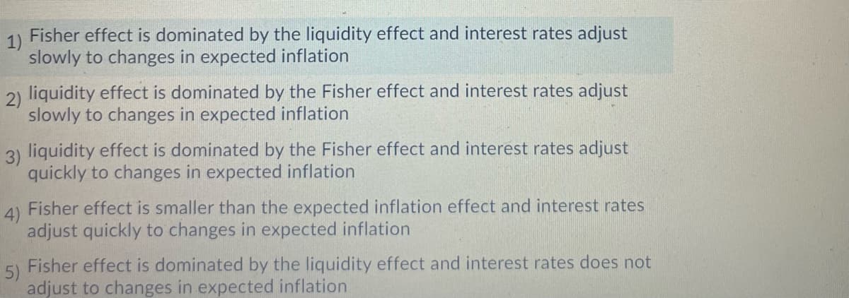 Fisher effect is dominated by the liquidity effect and interest rates adjust
1)
slowly to changes in expected inflation
2) liquidity effect is dominated by the Fisher effect and interest rates adjust
slowly to changes in expected inflation
3) liquidity effect is dominated by the Fisher effect and interest rates adjust
quickly to changes in expected inflation
4)
Fisher effect is smaller than the expected inflation effect and interest rates
adjust quickly to changes in expected inflation
5)
Fisher effect is dominated by the liquidity effect and interest rates does not
adjust to changes in expected inflation
