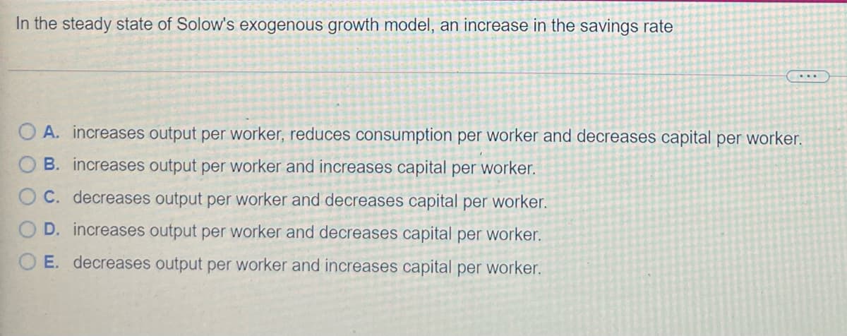 In the steady state of Solow's exogenous growth model, an increase in the savings rate
....
O A. increases output per worker, reduces consumption per worker and decreases capital per worker.
B. increases output per worker and increases capital per worker.
C. decreases output per worker and decreases capital per worker.
D. increases output per worker and decreases capital per worker.
O E. decreases output per worker and increases capital per worker.
