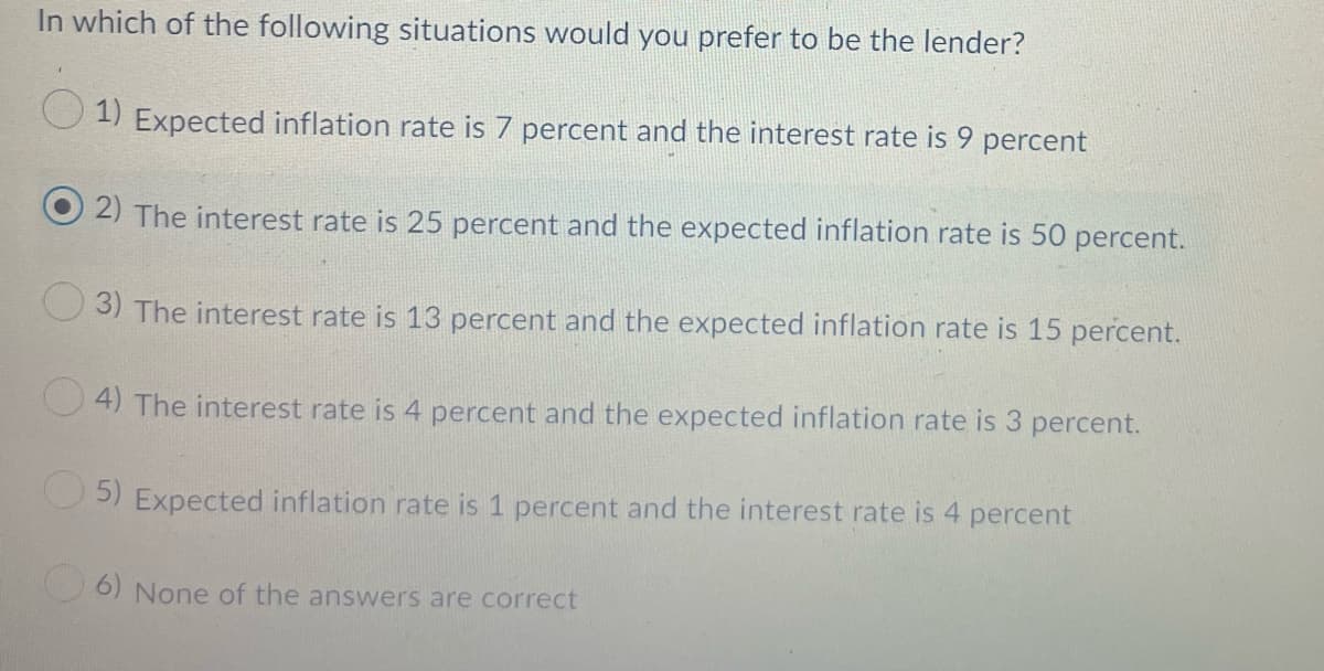 In which of the following situations would you prefer to be the lender?
1) Expected inflation rate is 7 percent and the interest rate is 9 percent
2) The interest rate is 25 percent and the expected inflation rate is 50 percent.
3) The interest rate is 13 percent and the expected inflation rate is 15 percent.
O 4) The interest rate is 4 percent and the expected inflation rate is 3 percent.
O 5) Expected inflation rate is 1 percent and the interest rate is 4 percent
O6) None of the answers are correct
