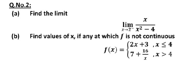 Q.No.2:
(а)
Find the limit
lim
x→2- x2 – 4
(b)
Find values of x, if any at which f is not continuous
(2х +3 ,х< 4
f(x) =
16
(7+º ,x > 4
