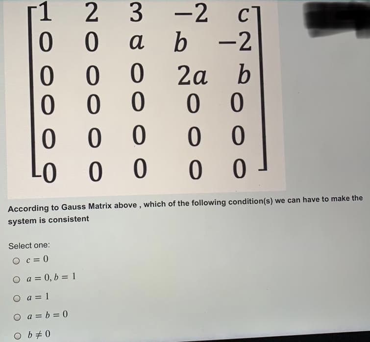 -1
2
-2
CT
a
b
-2
2а b
According to Gauss Matrix above, which of the following condition(s) we can have to make the
system is consistent
Select one:
O c= 0
O a = 0, b = 1
O a = 1
O a = b = 0
O b+0
3.
