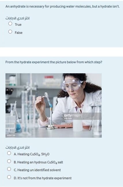 An anhydrate is necessary for producing water molecules, but a hydrate isn't.
اختر احدى الدجابات
True
O False
From the hydrate experiment the picture below from which step?
gettyimages
Kae Kun
اختر احدى الدجابات
O A. Heating Cus04. 5H20
B. Heating an hydrous CusO4 salt
O C. Heating un identified solvent
O D. It's not from the hydrate experiment
