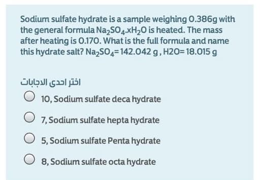 Sodium sulfate hydrate is a sample weighing O.386g with
the general formula Na,SO4.XH20 is heated. The mass
after heating is 0.170. What is the full formula and name
this hydrate salt? Na,sO4=142.042 g, H2O= 18.015 g
اختر احدى الاجابات
10, Sodium sulfate deca hydrate
7, Sodium sulfate hepta hydrate
O 5, Sodium sulfate Penta hydrate
O 8, Sodium sulfate octa hydrate
