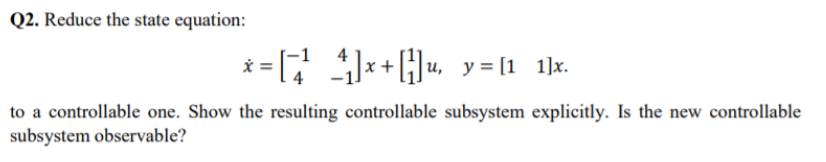 Q2. Reduce the state equation:
* = *+Hu, y = [1 1]x.
to a controllable one. Show the resulting controllable subsystem explicitly. Is the new controllable
subsystem observable?
