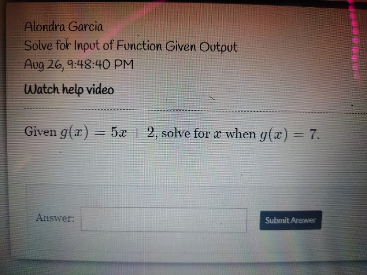 Alondra Garcia
Solve for Input of Function Given Output
Aug 26, 9:48:4O PM
Watch help video
Given g(x) = 5x + 2, solve for a when g(x) = 7.
Answer:
Submit Answer

