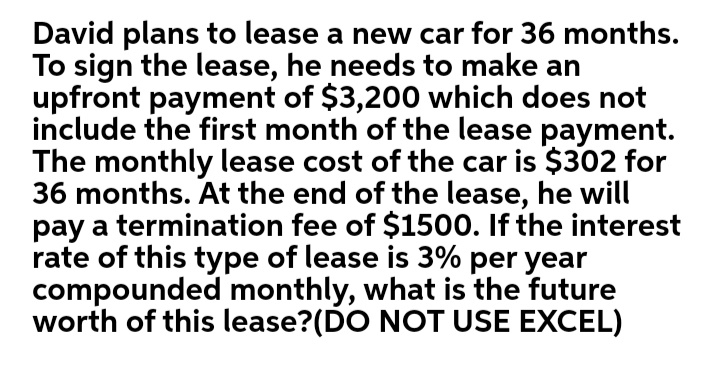 David plans to lease a new car for 36 months.
To sign the lease, he needs to make an
upfront payment of $3,200 which does not
include the first month of the lease payment.
The monthly lease cost of the car is $302 for
36 months. At the end of the lease, he will
pay a termination fee of $1500. If the interest
rate of this type of lease is 3% per year
compounded monthly, what is the future
worth of this lease?(DO NOT USE EXCEL)
