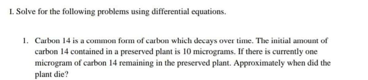 I. Solve for the following problems using differential equations.
1. Carbon 14 is a common form of carbon which decays over time. The initial amount of
carbon 14 contained in a preserved plant is 10 micrograms. If there is currently one
microgram of carbon 14 remaining in the preserved plant. Approximately when did the
plant die?