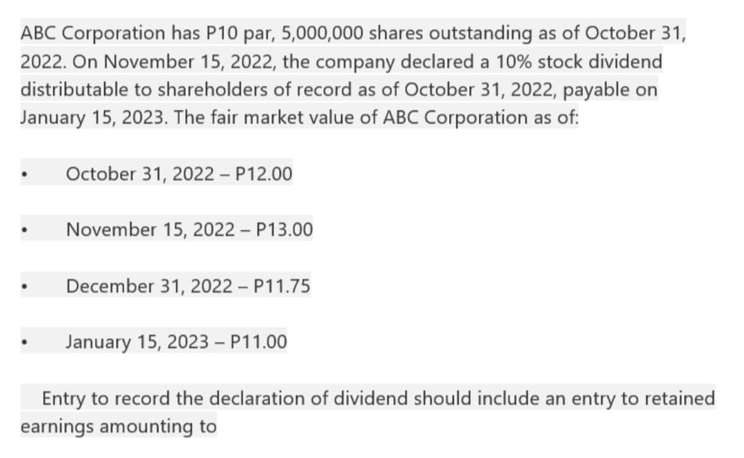 ABC Corporation has P10 par, 5,000,000 shares outstanding as of October 31,
2022. On November 15, 2022, the company declared a 10% stock dividend
distributable to shareholders of record as of October 31, 2022, payable on
January 15, 2023. The fair market value of ABC Corporation as of:
October 31, 2022 - P12.00
November 15, 2022 - P13.00
December 31, 2022 - P11.75
January 15, 2023 - P11.00
Entry to record the declaration of dividend should include an entry to retained
earnings amounting to