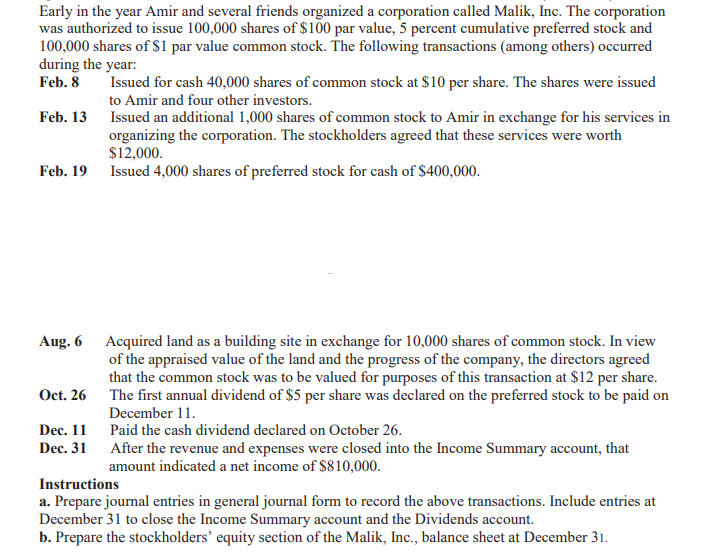 Early in the year Amir and several friends organized a corporation called Malik, Inc. The corporation
was authorized to issue 100,000 shares of $100 par value, 5 percent cumulative preferred stock and
100,000 shares of S1 par value common stock. The following transactions (among others) occurred
during the year:
Feb. 8
Issued for cash 40,000 shares of common stock at $10 per share. The shares were issued
to Amir and four other investors.
Feb. 13
Issued an additional 1,000 shares of common stock to Amir in exchange for his services in
organizing the corporation. The stockholders agreed that these services were worth
$12,000.
Feb. 19 Issued 4,000 shares of preferred stock for cash of $400,000.
Aug. 6 Acquired land as a building site in exchange for 10,000 shares of common stock. In view
of the appraised value of the land and the progress of the company, the directors agreed
that the common stock was to be valued for purposes of this transaction at $12 per share.
Oct. 26 The first annual dividend of $5 per share was declared on the preferred stock to be paid on
December 11.
Dec. 11 Paid the cash dividend declared on October 26.
Dec. 31 After the revenue and expenses were closed into the Income Summary account, that
amount indicated a net income of $810,000.
Instructions
a. Prepare journal entries in general journal form to record the above transactions. Include entries at
December 31 to close the Income Summary account and the Dividends account.
b. Prepare the stockholders’ equity section of the Malik, Inc., balance sheet at December 31.
