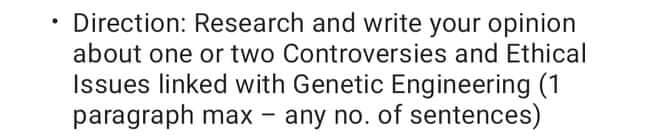 Direction: Research and write your opinion
about one or two Controversies and Ethical
Issues linked with Genetic Engineering (1
paragraph max -
any no. of sentences)

