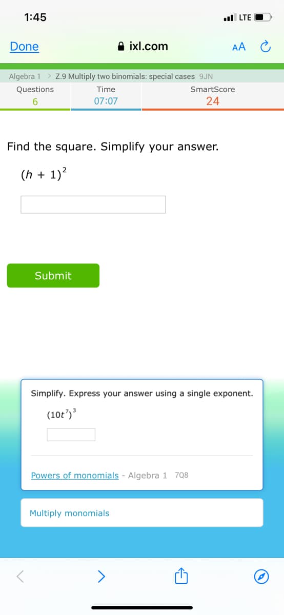 1:45
ul LTE O
Done
A ixl.com
AA
Algebra 1
Z.9 Multiply two binomials: special cases 9JN
Questions
Time
SmartScore
6.
07:07
24
Find the square. Simplify your answer.
(h + 1)?
Submit
Simplify. Express your answer using a single exponent.
(10t')
Powers of monomials - Algebra 1 7Q8
Multiply monomials
