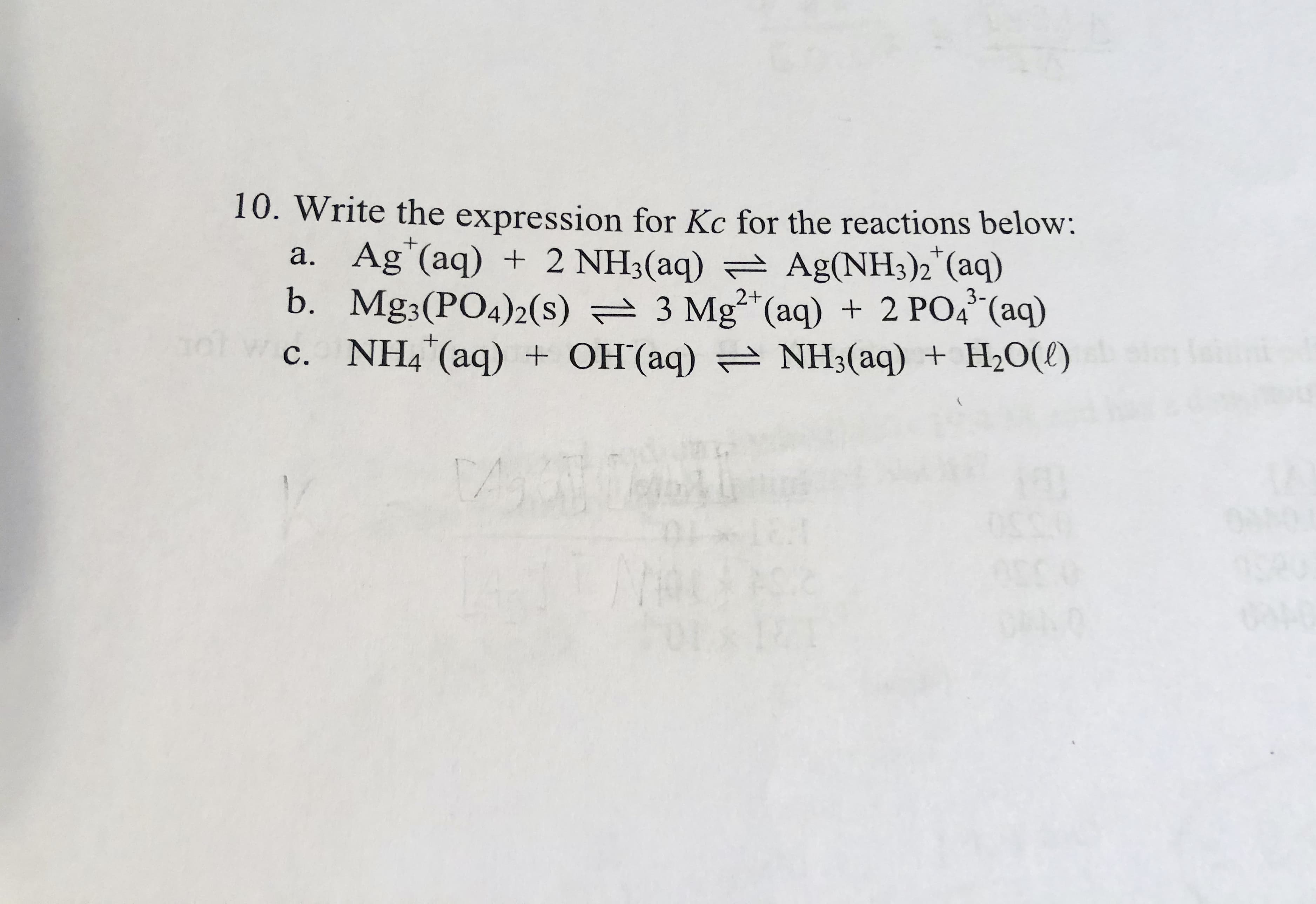Write the expression for Kc for the reactions below:
a. Ag"(aq) + 2 NH3(aq) = Ag(NH3)2"(aq)
b. Mg3(PO4)2(s) = 3 Mg²*(aq) + 2 PO4* (aq)
c. NH4"(aq) + OH'(aq) = NH3(aq) + H20(l)
3-
