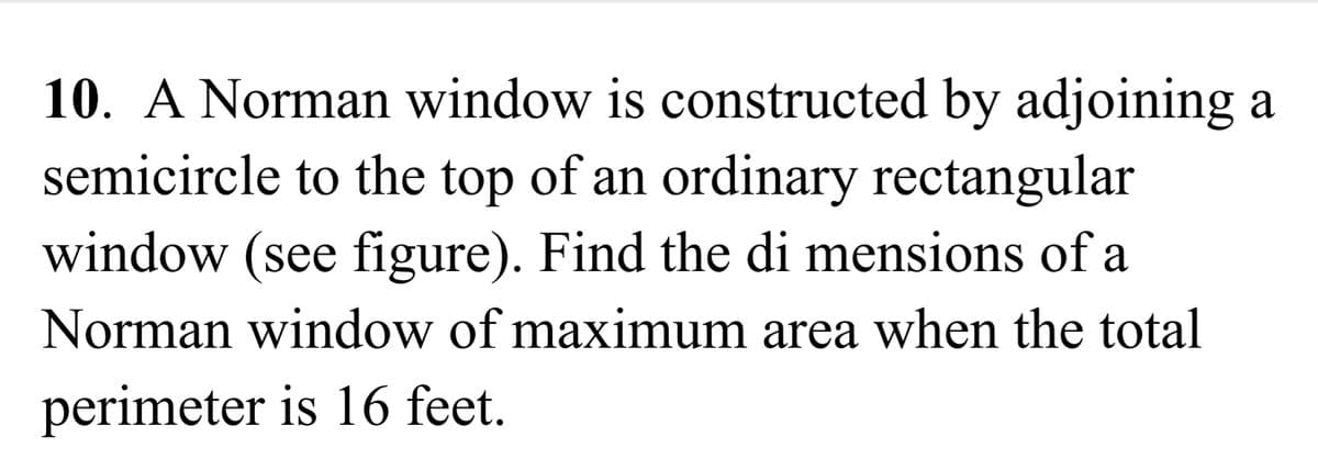 10. A Norman window is constructed by adjoining a
semicircle to the top of an ordinary rectangular
window (see figure). Find the di mensions of a
Norman window of maximum area when the total
perimeter is 16 feet.
