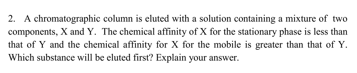 2. A chromatographic column is eluted with a solution containing a mixture of two
components, X and Y. The chemical affinity of X for the stationary phase is less than
that of Y and the chemical affinity for X for the mobile is greater than that of Y.
Which substance will be eluted first? Explain your answer.
