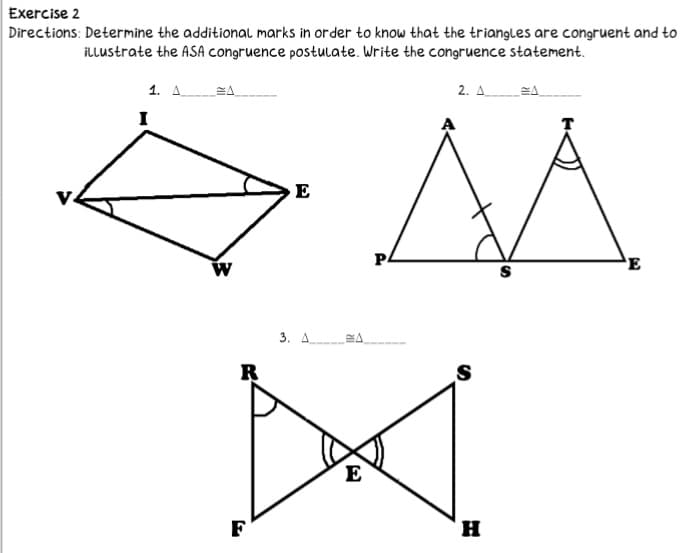 Exercise 2
Directions: Determine the additionaL marks in order to know that the triangles are congruent and to
illustrate the ASA congruence postulate. Write the congruence statement.
1. A
2. A.
I
P.
E
S
3. A A
R
E
F
H
