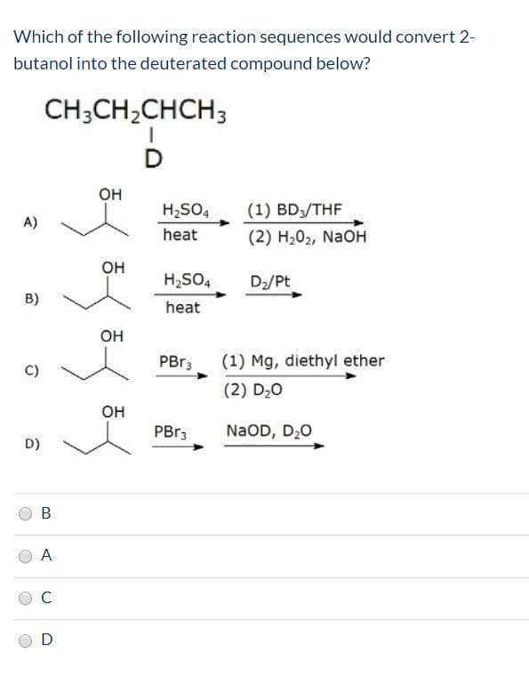 Which of the following reaction sequences would convert 2-
butanol into the deuterated compound below?
CH;CH,CHCH3
он
H;SO4
(1) BD3/THF
A)
heat
(2) H202, NaOH
Он
H;SO4
D2/Pt
B)
heat
он
PBR3
(1) Mg, diethyl ether
C)
(2) D20
Он
PBR3
N2OD, D20
D)
A
D
B.
C.
