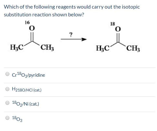 Which of the following reagents would carry out the isotopic
substitution reaction shown below?
16
18
НАС
CH3
Н С
"CHЗ
Cr1803/pyridine
O H2180/HCI (cat.)
O 1802/Ni (cat.)
1803
