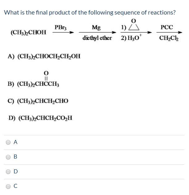 What is the final product of the following sequence of reactions?
1) A
diethyl ether 2) H30*
PB13
Mg
PCC
(CН),СНОН
CH,Ch
A) (CH3),СНОСH-CH-OH
в) (CH3)2СНССH,
С) (CH3),СHCH,CНО
D) (CH3),CHCH,СО-Н
D
