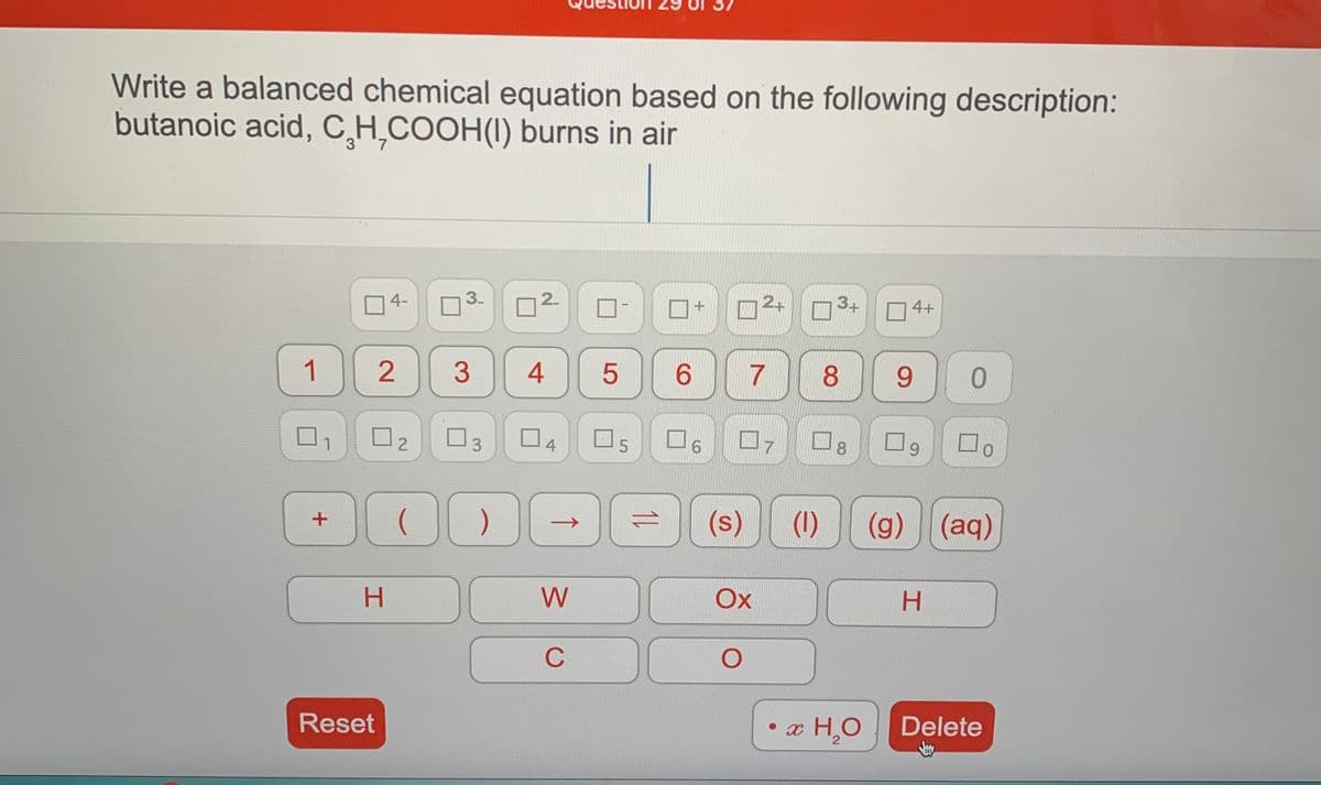 Write a balanced chemical equation based on the following description:
butanoic acid, C̟H̟COOH(I) burns in air
O4-
3.
2.
2+
3+
O 4+
1
3
7
8
9.
3.
O4
O5
9.
8.
6.
(s)
(1)
(g) (aq)
H.
W
Ox
H.
C
Reset
x H.O
Delete
2.
