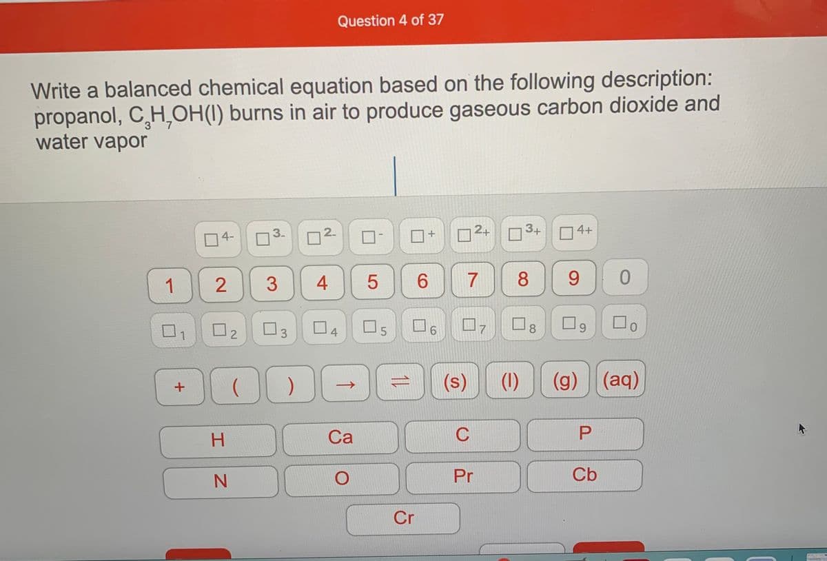 Question 4 of 37
Write a balanced chemical equation based on the following description:
propanol, CH,OH(1) burns in air to produce gaseous carbon dioxide and
water vapor
3-
2-
2+
3+
O4+
4-
1
4
6.
7
8
9
02
O5
6.
8.
1
3.
4
00
(g) (aq)
(s)
(1)
->
H.
Са
C
Pr
Cb
Cr
↑
3
