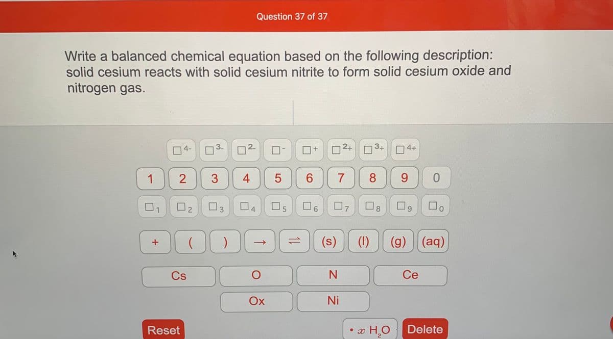 Question 37 of 37
Write a balanced chemical equation based on the following description:
solid cesium reacts with solid cesium nitrite to form solid cesium oxide and
nitrogen gas.
O4-
3.
2.
2+
3+
4+
1
2
5
6.
7
8
9.
4
07
8.
1
3
(s)
(1)
(g) (aq)
->
1)
Cs
Ce
Ох
Ni
Reset
• x H,O
Delete
2.

