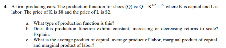 4. A firm producing cars. The production function for shoes (Q) is: Q = K2 L2 where K is capital and L is
labor. The price of K is $8 and the price of L is $2.
a. What type of production function is this?
b. Does this production function exhibit constant, increasing or decreasing returns to scale?
Explain.
c. What is the average product of capital, average product of labor, marginal product of capital,
and marginal product of labor?
