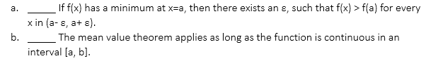 If f(x) has a minimum at x=a, then there exists an ɛ, such that f(x) > f(a) for every
а.
x in (a- 8, a+ e).
b.
The mean value theorem applies as long as the function is continuous in an
interval [a, b].
