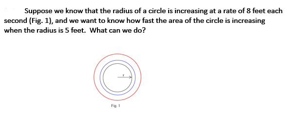 Suppose we know that the radius of a circle is increasing at a rate of 8 feet each
second (Fig. 1), and we want to know how fast the area of the circle is increasing
when the radius is 5 feet. What can we do?
Fig I
