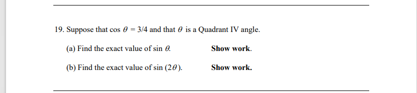 19. Suppose that cos 0 = 3/4 and that 0 is a Quadrant IV angle.
(a) Find the exact value of sin 0.
Show work.
(b) Find the exact value of sin (20).
Show work.
