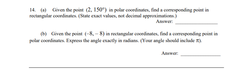 14. (a) Given the point (2, 150°) in polar coordinates, find a corresponding point in
rectangular coordinates. (State exact values, not decimal approximations.)
Answer:
(b) Given the point (-8,– 8) in rectangular coordinates, find a corresponding point in
polar coordinates. Express the angle exactly in radians. (Your angle should include Tt).
Answer:
