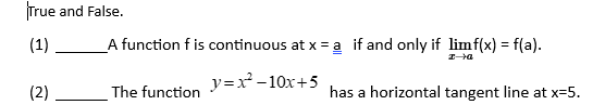 True and False.
(1)
A function f is continuous at x = a if and only if limf(x) = f(a).
y=x² -10x+5
(2)
The function
has a horizontal tangent line at x=5.
