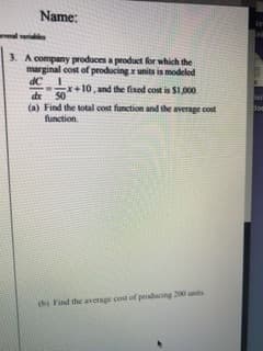 Name:
eveal variaes
3. A company produces a product for which the
marginal cost of producing x units is modeled
dC
x+10, and the fixed cost is S1,000
50
de
(a) Find the total cost function and the average cost
function.
(b) Find the average cost of producing 200 unts
