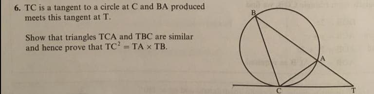 6. TC is a tangent to a circle at C and BA produced
meets this tangent at T.
Show that triangles TCA and TBC are similar
and hence prove that TC2 = TA x TB.
%3D
