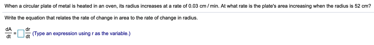 When a circular plate of metal is heated in an oven, its radius increases at a rate of 0.03 cm / min. At what rate is the plate's area increasing when the radius is 52 cm?
Write the equation that relates the rate of change in area to the rate of change in radius.
dA
dr
(Type an expression using r as the variable.)
dt
dt
