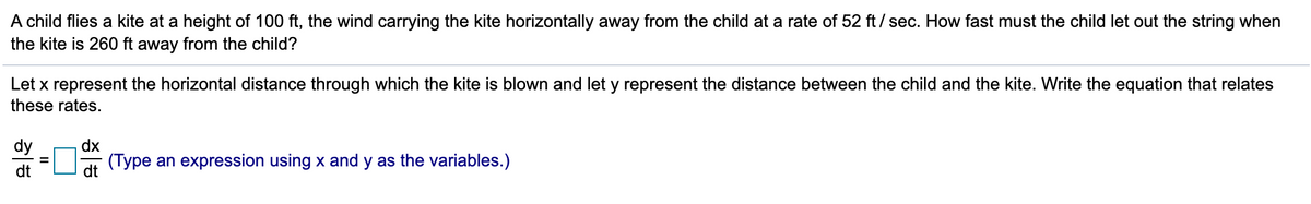 A child flies a kite at a height of 100 ft, the wind carrying the kite horizontally away from the child at a rate of 52 ft / sec. How fast must the child let out the string when
the kite is 260 ft away from the child?
Let x represent the horizontal distance through which the kite is blown and let y represent the distance between the child and the kite. Write the equation that relates
these rates.
dy
dx
dt
(Type an expression using x and y as the variables.)
dt
