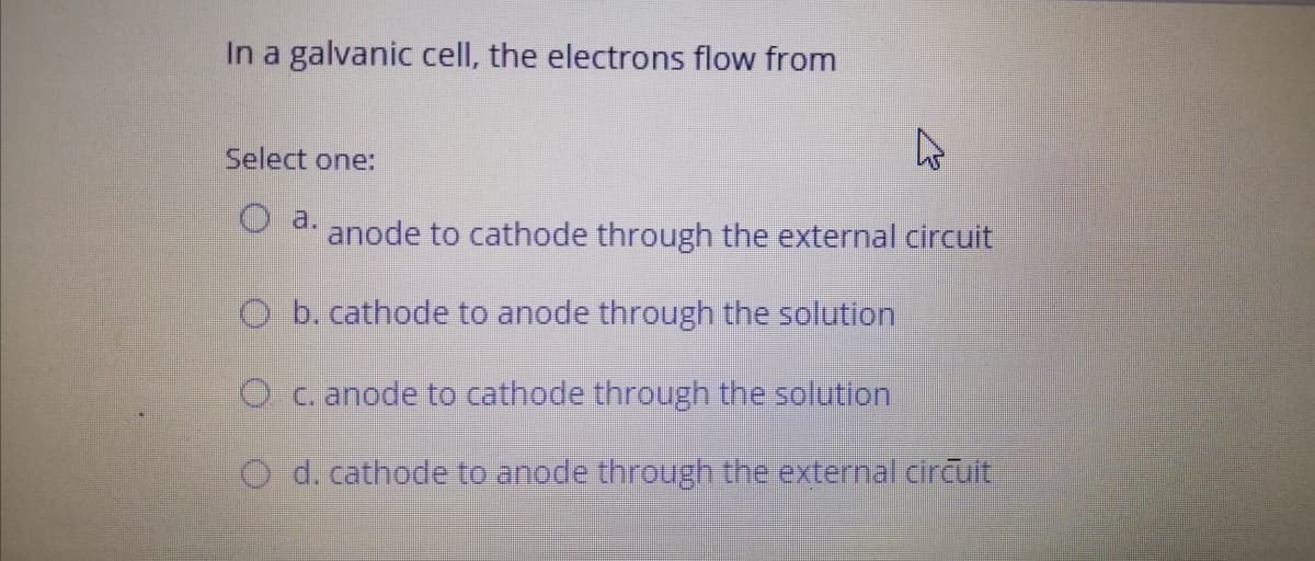 In a galvanic cell, the electrons flow from
Select one:
O a.
anode to cathode through the external circuit
O b. cathode to anode through the solution
O c. anode to cathode through the solution
O d. cathode to anode through the external circuit
