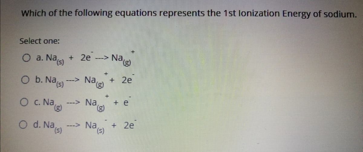 Which of the following equations represents the 1st lonization Energy of sodium.
Select one:
O a. Nas)
+ 2e
-> Na g)
O b. Nas)
+ 2e
---> Na
e
O C. Na,
---> Na
+ e
B).
o d. Nas)
+ 2e
(5),
---> Na
