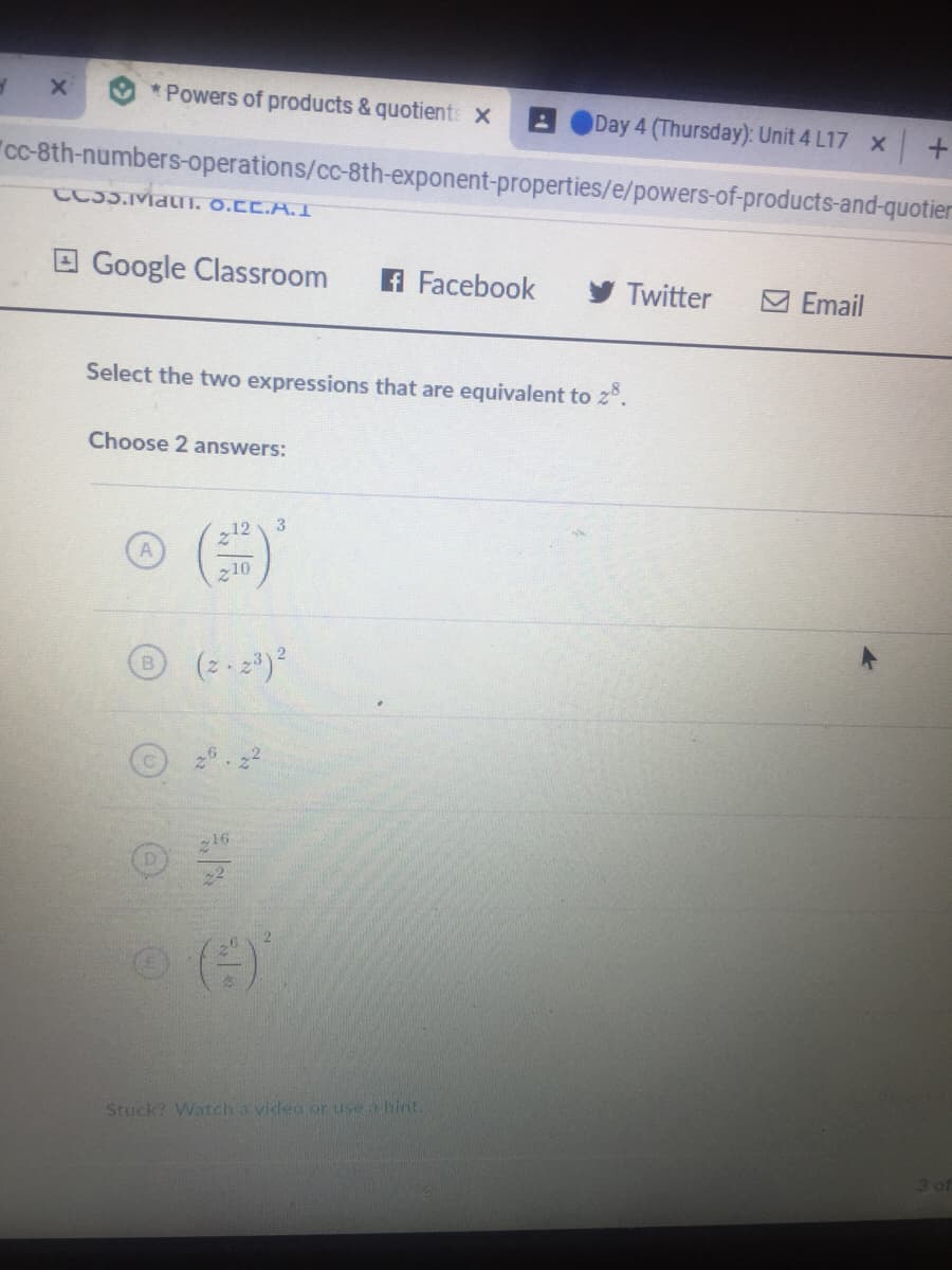 * Powers of products & quotients X
Day 4 (Thursday): Unit 4 L17 x +
"c-8th-numbers-operations/cc-8th-exponent-properties/e/powers-of-products-and-quotier
CC35.MaUI. O.CC.A.I
E Google Classroom
A Facebook
Twitter
M Email
Select the two expressions that are equivalent to z°.
Choose 2 answers:
3
12
10
(2 - 2*)?
B.
16
()
Stuck? Watch a video or use a hint.
