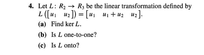 4. Let L: R2 → R3 be the linear transformation defined by
L ([u1 u2]) = [u, ui + u2 uz].
(a) Find ker L.
(b) Is L one-to-one?
(c) Is L onto?
