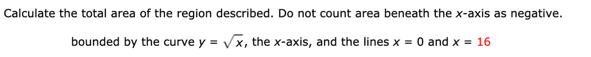 Calculate the total area of the region described. Do not count area beneath the x-axis as negative.
bounded by the curve y = Vx, the x-axis, and the lines x = 0 and x = 16
