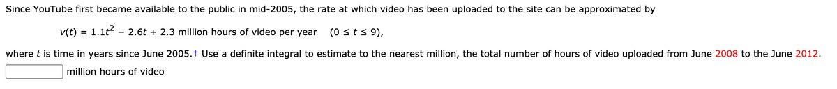 Since YouTube first became available to the public in mid-2005, the rate at which video has been uploaded to the site can be approximated by
v(t) = 1.1t – 2.6t + 2.3 million hours of video per year
(0 <t < 9),
where t is time in years since June 2005.† Use a definite integral to estimate to the nearest million, the total number of hours of video uploaded from June 2008 to the June 2012.
million hours of video
