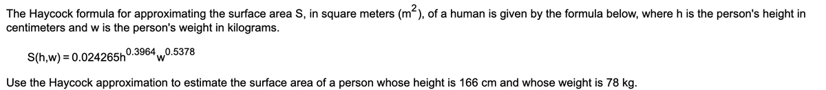 The Haycock formula for approximating the surface area S, in square meters (m"), of a human is given by the formula below, where h is the person's height in
centimeters and w is the person's weight in kilograms.
0.3964.
S(h,w) = 0.024265h
'w0.5378
Use the Haycock approximation to estimate the surface area of a person whose height is 166 cm and whose weight is 78 kg.

