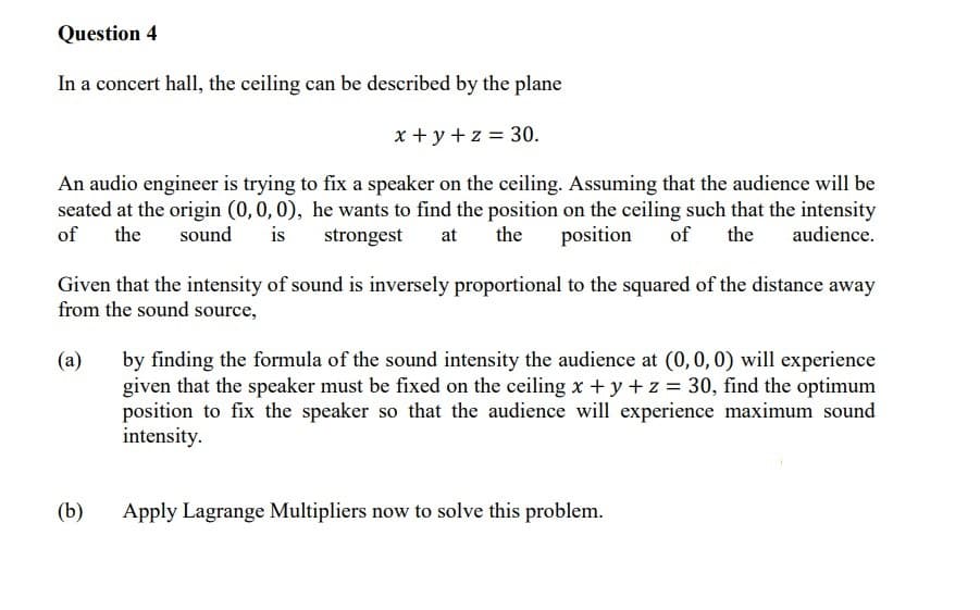 Question 4
In a concert hall, the ceiling can be described by the plane
x + y + z = 30.
An audio engineer is trying to fix a speaker on the ceiling. Assuming that the audience will be
seated at the origin (0,0,0), he wants to find the position on the ceiling such that the intensity
of
the
sound
is
strongest
at
the
position
of
the
audience.
Given that the intensity of sound is inversely proportional to the squared of the distance away
from the sound source,
(a)
by finding the formula of the sound intensity the audience at (0,0, 0) will experience
given that the speaker must be fixed on the ceiling x + y + z = 30, find the optimum
position to fix the speaker so that the audience will experience maximum sound
intensity.
(b)
Apply Lagrange Multipliers now to solve this problem.
